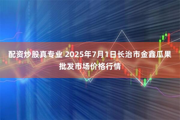 配资炒股真专业 2025年7月1日长治市金鑫瓜果批发市场价格行情