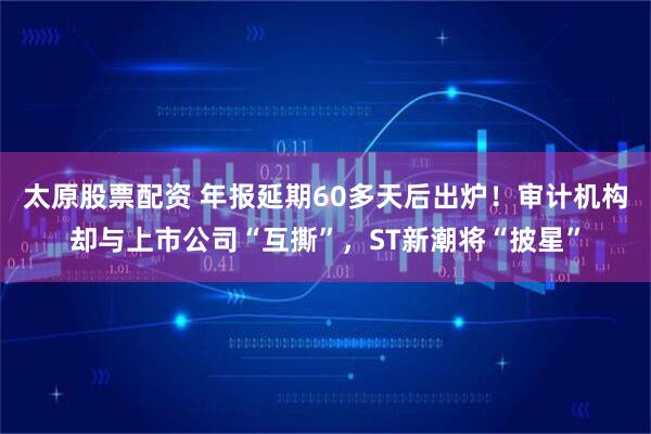 太原股票配资 年报延期60多天后出炉！审计机构却与上市公司“互撕”，ST新潮将“披星”