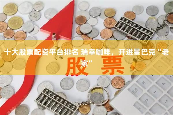 十大股票配资平台排名 瑞幸咖啡，开进星巴克“老家”
