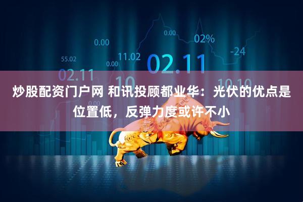 炒股配资门户网 和讯投顾都业华：光伏的优点是位置低，反弹力度或许不小