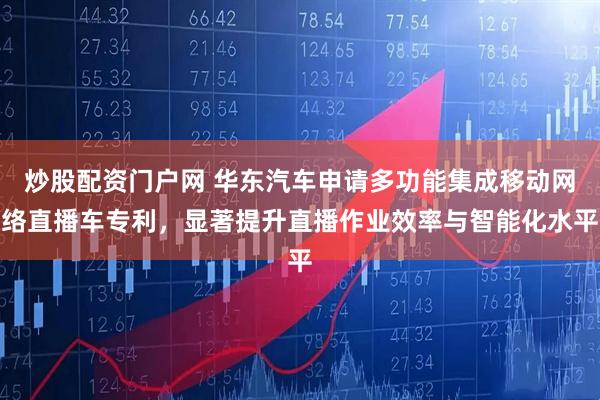 炒股配资门户网 华东汽车申请多功能集成移动网络直播车专利，显著提升直播作业效率与智能化水平