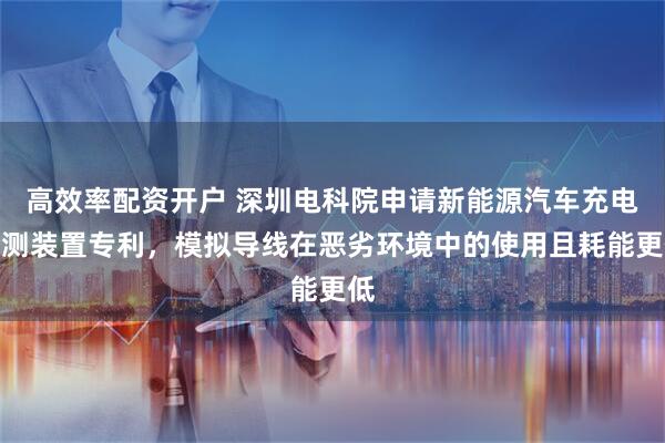 高效率配资开户 深圳电科院申请新能源汽车充电检测装置专利，模拟导线在恶劣环境中的使用且耗能更低