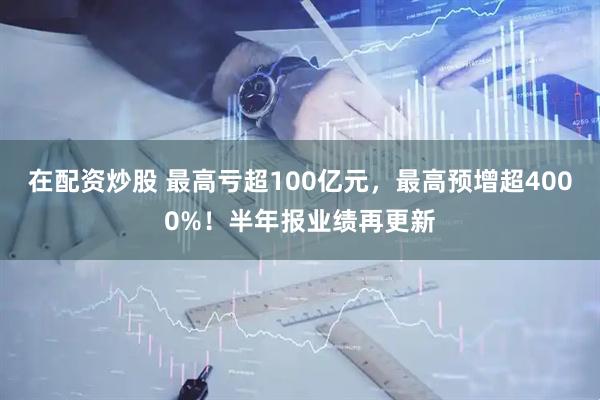 在配资炒股 最高亏超100亿元，最高预增超4000%！半年报业绩再更新