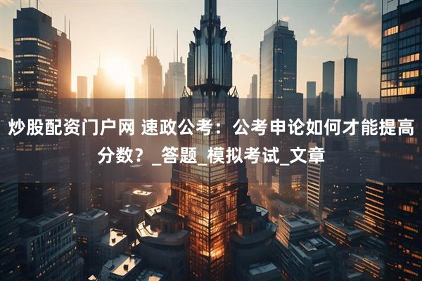 炒股配资门户网 速政公考：公考申论如何才能提高分数？_答题_模拟考试_文章