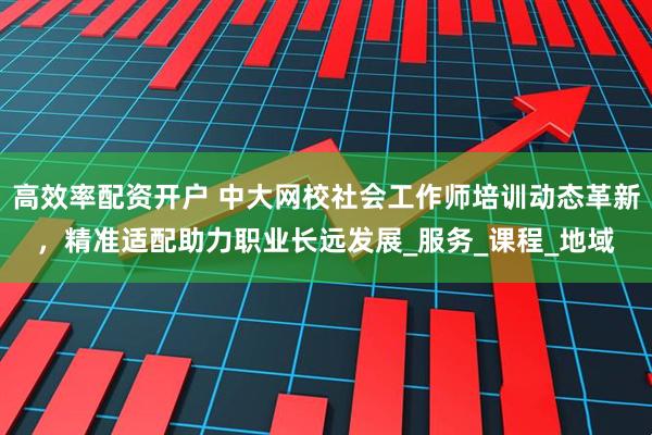 高效率配资开户 中大网校社会工作师培训动态革新，精准适配助力职业长远发展_服务_课程_地域