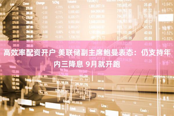 高效率配资开户 美联储副主席鲍曼表态：仍支持年内三降息 9月就开跑