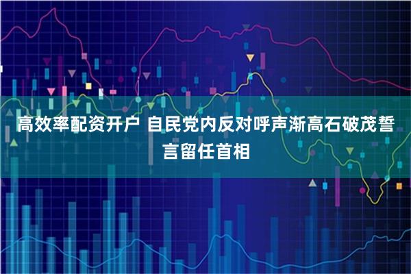 高效率配资开户 自民党内反对呼声渐高　石破茂誓言留任首相
