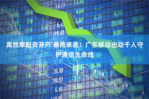 高效率配资开户 暴雨来袭！广东移动出动千人守护通信生命线