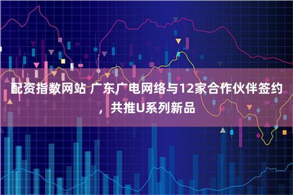 配资指数网站 广东广电网络与12家合作伙伴签约，共推U系列新品