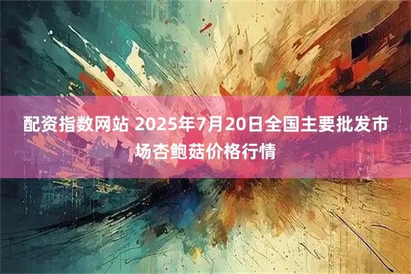 配资指数网站 2025年7月20日全国主要批发市场杏鲍菇价格行情