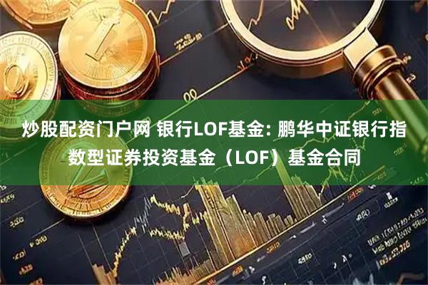 炒股配资门户网 银行LOF基金: 鹏华中证银行指数型证券投资基金（LOF）基金合同