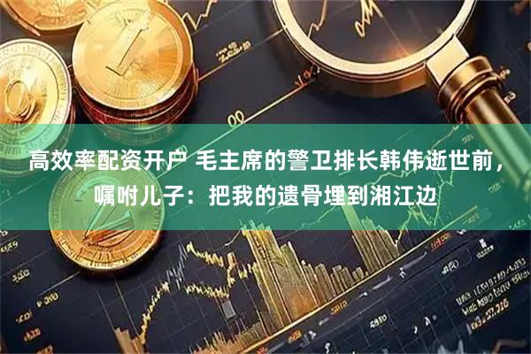 高效率配资开户 毛主席的警卫排长韩伟逝世前，嘱咐儿子：把我的遗骨埋到湘江边
