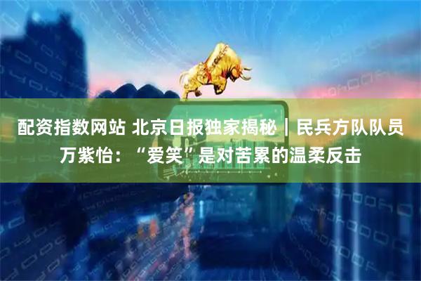 配资指数网站 北京日报独家揭秘｜民兵方队队员万紫怡：“爱笑”是对苦累的温柔反击