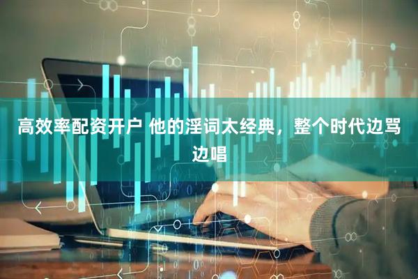 高效率配资开户 他的淫词太经典，整个时代边骂边唱