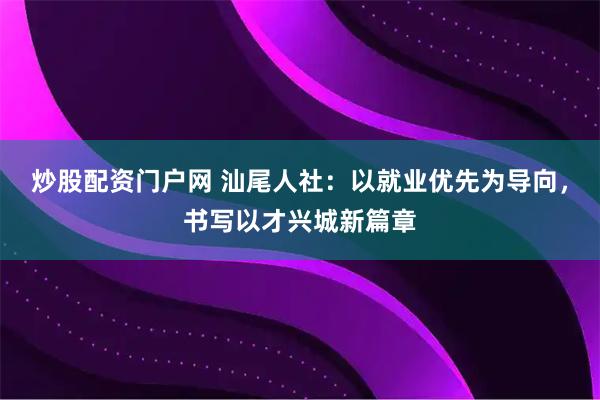 炒股配资门户网 汕尾人社：以就业优先为导向，书写以才兴城新篇章