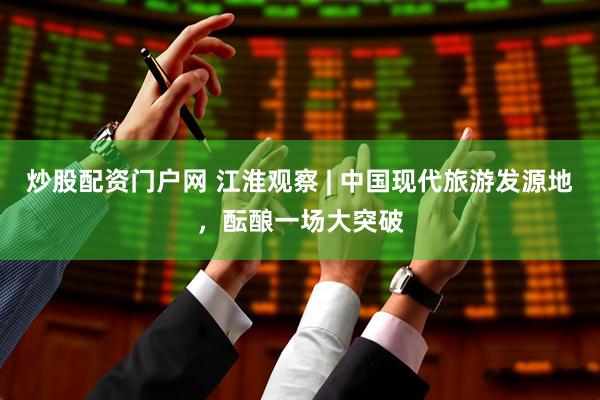 炒股配资门户网 江淮观察 | 中国现代旅游发源地，酝酿一场大突破