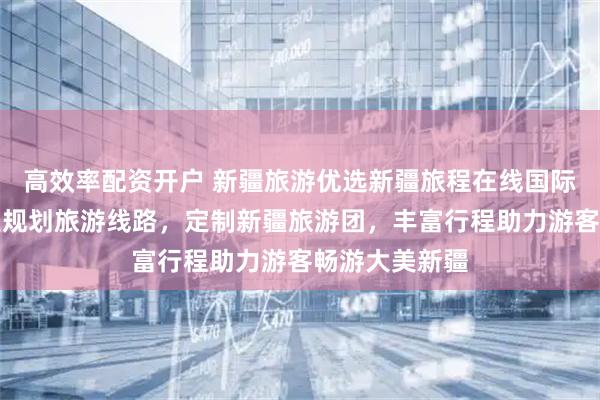高效率配资开户 新疆旅游优选新疆旅程在线国际旅行社，专业规划旅游线路，定制新疆旅游团，丰富行程助力游客畅游大美新疆