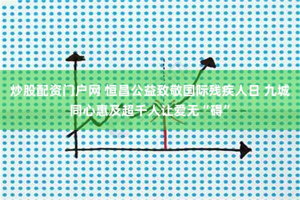 炒股配资门户网 恒昌公益致敬国际残疾人日 九城同心惠及超千人让爱无“碍”